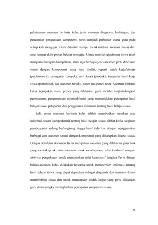 pelaksanaan asesmen berbasis kelas, jenis asesmen diagnosis, bimbingan, dan
pencapaian penguasaan kompetensi harus menjadi perhatian utama guru pada
setiap kali mengajar. Guru dituntut mampu melaksanakan asesmen mulai dari
awal sampai akhir proses belajar mengajar. Untuk menilai sejauhmana siswa telah
menguasai beragam kompetensi, tentu saja berbagai jenis asesmen perlu diberikan
sesuai dengan kompetensi yang akan dinilai, seperti unjuk kerja/kinerja
(performance), penugasan (proyek), hasil karya (produk), kumpulan hasil kerja
siswa (portofolio), dan asesmen tertulis (paper and pencil test). Asesmen berbasis
kelas merupakan suatu proses yang dilakukan guru melalui langkah-langkah
perencanaan, pengumpulan sejumlah bukti yang menunjukkan pencapaian hasil
belajar siswa, pelaporan, dan penggunaan informasi tentang hasil belajar siswa.
Jadi, peran asesmen berbasis kelas adalah memberikan masukan atau
informasi secara komprehensif tentang hasil belajar siswa dilihat ketika kegiatan
pembelajaran sedang berlangsung hingga hasil akhirnya dengan menggunakan
berbagai cara asesmen sesuai dengan kompetensi yang diharapkan dicapai siswa.
Dengan demikian Asesmen Kelas merupakan asesmen yang dilakukan guru baik
yang mencakup aktivitas asesmen untuk mendapatkan nilai kualitatif maupun
aktivitas pengukuran untuk mendapatkan nilai kuantitatif (angka). Perlu diingat
bahwa asesmen kelas dilakukan terutama untuk memperoleh informasi tentang
hasil belajar siswa yang dapat digunakan sebagai diagnosis dan masukan dalam
membimbing siswa dan untuk menetapkan tindak lanjut yang perlu dilakukan
guru dalam rangka meningkatkan pencapaian kompetensi siswa.
21
 