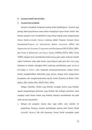 C. Asesmen untuk Literasi Sains
1. Asesmen literasi ilmiah
Asesmen merupakan komponen penting dalam pembelajaran. Asesmen juga
penting dalam penyelesaian utama dalam mempelajari tujuan literasi ilmiah. Dua
diantara program survei komprehensif yang paling lengkap yang mengarah pada
literasi ilmiah (scientific literacy) sekarang adalah: Program Asesmen Siswa
Internasional/Program for International Student Assessment (PISA) dari
Organization for Economic Co-operation and Development (OECD, PISA, 2005),
dan Trends in Mathematics and Science Studies (TIMSS) (NCES, 2006). Untuk
TIMSS sebagian besar memfokuskan bukan hanya pada aspek struktural sekolah
seperti kurikulum tetapi pada konten yang berpusat pada guru dan siswa yang
dilakukan di sekolah, sedangkan PISA cenderung memfokuskan pada ‘practical
knowledge in action’, yaitu mengenali pertanyaan-pertanyaan sebagai literasi
ilmiah, mengidentifikasi bukti-bukti yang relevan, dengan kritis mengevaluasi
kesimpulan, dan mengkomunikasikan ide-ide ilmiah (Fensham & Harlen 1999;
Backer, 2001; Harlen 2001; OECD/ PISA, 2005).
Sebagai tambahan, filsafat yang berbeda, kerangka teoritis yang berbeda,
agenda pengembangan penelitian yang berbeda dari berbagai penelitian untuk
mengkaji aspek literasi ilmiah yang berbeda, biasanya memfokuskan diri pada
salah satu hal yang berikut:
a. Sebagai alat pengukur ukuran daya ingat akibat sains sekolah. Isi
pengetahuan biasanya menjadi pertimbangan penting pada literasi ilmiah
(scientific literacy), dan oleh karenanya, literasi ilmiah merupakan aspek
22
 