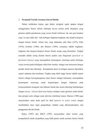 2. Perspektif Teoritis Asesmen Literasi Ilmiah
Dalam melakukan kajian, agar dalam mengkaji aspek apapun dengan
menggunakan literasi ilmiah, beberapa isu-isu teoritis perlu ditujukan: yang
pertama adalah pemahaman yang secara ilmiah terliterasi, tak satu pun keadaan
yang ‘ya atau tidak ada’. Ada berbagai tingkatan-tingkatan dan ekspresi-ekspresi
dengan literasi ilmiah. Antara lain, yang dilakukan oleh Shen (1975), Pella
(1976), Scribner (1986), dan Shamos (1995), semuanya adalah tingkatan-
tingkatan dan ekspresi-ekspresi literasi ilmiah serupa yang disarankan. Tingkat
terendah adalah sering disebut literasi praktis atau fungsional (practical or
functional literacy) yang menunjukkan kemampuan seseorang untuk berfungsi
secara normal pada kehidupan sehari-hari mereka, sebagai satu konsumen dengan
produk ilmiah dan teknologi. Kesepakatan dasar ini dengan manusia diperlukan
seperti makanan dan kesehatan. Tingkat yang lebih tinggi literasi adalah seperti
literasi sebagai kewarganegaraan (atau literasi sebagai kekuatan), menunjukkan
kemampuan seseorang untuk berpartisipasi dengan bijaksana pada
kemasyarakatan mengenai satu bahasan ilmiah dan secara teknologi berhubungan
dengan isu-isu. Literasi ideal atau budaya meliputi suatu apresiasi usaha ilmiah,
dan persepsi sains sebagai suatu aktivitas intelektual utama. Shamos (1989) juga
menyarankan suatu skala pasif ke aktif (passive to active scale), dengan
membedakan daya ingat pengetahuan, hafalan yang dikomunikasikan, dan
penggunaan ide-ide ilmiah.
Bybee (1997) dan BSCS (1993) menyarankan skala teoritis yang
komprehensif untuk menjadikan yang lebih pantas untuk asesmen literasi ilmiah
24
 