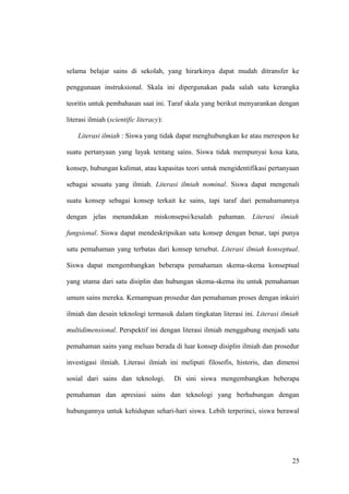 selama belajar sains di sekolah, yang hirarkinya dapat mudah ditransfer ke
penggunaan instruksional. Skala ini dipergunakan pada salah satu kerangka
teoritis untuk pembahasan saat ini. Taraf skala yang berikut menyarankan dengan
literasi ilmiah (scientific literacy):
Literasi ilmiah : Siswa yang tidak dapat menghubungkan ke atau merespon ke
suatu pertanyaan yang layak tentang sains. Siswa tidak mempunyai kosa kata,
konsep, hubungan kalimat, atau kapasitas teori untuk mengidentifikasi pertanyaan
sebagai sesuatu yang ilmiah. Literasi ilmiah nominal. Siswa dapat mengenali
suatu konsep sebagai konsep terkait ke sains, tapi taraf dari pemahamannya
dengan jelas menandakan miskonsepsi/kesalah pahaman. Literasi ilmiah
fungsional. Siswa dapat mendeskripsikan satu konsep dengan benar, tapi punya
satu pemahaman yang terbatas dari konsep tersebut. Literasi ilmiah konseptual.
Siswa dapat mengembangkan beberapa pemahaman skema-skema konseptual
yang utama dari satu disiplin dan hubungan skema-skema itu untuk pemahaman
umum sains mereka. Kemampuan prosedur dan pemahaman proses dengan inkuiri
ilmiah dan desain teknologi termasuk dalam tingkatan literasi ini. Literasi ilmiah
multidimensional. Perspektif ini dengan literasi ilmiah menggabung menjadi satu
pemahaman sains yang meluas berada di luar konsep disiplin ilmiah dan prosedur
investigasi ilmiah. Literasi ilmiah ini meliputi filosofis, historis, dan dimensi
sosial dari sains dan teknologi. Di sini siswa mengembangkan beberapa
pemahaman dan apresiasi sains dan teknologi yang berhubungan dengan
hubungannya untuk kehidupan sehari-hari siswa. Lebih terperinci, siswa berawal
25
 