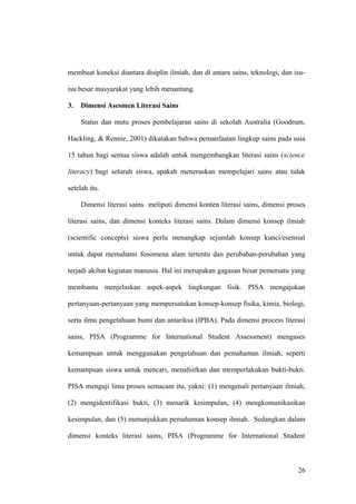 membuat koneksi diantara disiplin ilmiah, dan di antara sains, teknologi, dan isu-
isu besar masyarakat yang lebih menantang.
3. Dimensi Asesmen Literasi Sains
Status dan mutu proses pembelajaran sains di sekolah Australia (Goodrum,
Hackling, & Rennie, 2001) dikatakan bahwa pemanfaatan lingkup sains pada usia
15 tahun bagi semua siswa adalah untuk mengembangkan literasi sains (science
literacy) bagi seluruh siswa, apakah meneruskan mempelajari sains atau tidak
setelah itu.
Dimensi literasi sains meliputi dimensi konten literasi sains, dimensi proses
literasi sains, dan dimensi konteks literasi sains. Dalam dimensi konsep ilmiah
(scientific concepts) siswa perlu menangkap sejumlah konsep kunci/esensial
untuk dapat memahami fenomena alam tertentu dan perubahan-perubahan yang
terjadi akibat kegiatan manusia. Hal ini merupakan gagasan besar pemersatu yang
membantu menjelaskan aspek-aspek lingkungan fisik. PISA mengajukan
pertanyaan-pertanyaan yang mempersatukan konsep-konsep fisika, kimia, biologi,
serta ilmu pengetahuan bumi dan antariksa (IPBA). Pada dimensi process literasi
sains, PISA (Programme for International Student Assessment) mengases
kemampuan untuk menggunakan pengetahuan dan pemahaman ilmiah, seperti
kemampuan siswa untuk mencari, menafsirkan dan memperlakukan bukti-bukti.
PISA menguji lima proses semacam itu, yakni: (1) mengenali pertanyaan ilmiah,
(2) mengidentifikasi bukti, (3) menarik kesimpulan, (4) mengkomunikasikan
kesimpulan, dan (5) menunjukkan pemahaman konsep ilmiah. Sedangkan dalam
dimensi konteks literasi sains, PISA (Programme for International Student
26
 