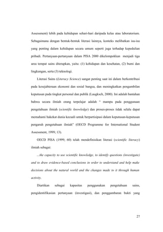 Assessment) lebih pada kehidupan sehari-hari daripada kelas atau laboratorium.
Sebagaimana dengan bentuk-bentuk literasi lainnya, konteks melibatkan isu-isu
yang penting dalam kehidupan secara umum seperti juga terhadap kepedulian
pribadi. Pertanyaan-pertanyaan dalam PISA 2000 dikelompokkan menjadi tiga
area tempat sains diterapkan, yaitu: (1) kehidupan dan kesehatan, (2) bumi dan
lingkungan, serta (3) teknologi.
Literasi Sains (Literacy Science) sangat penting saat ini dalam berkontribusi
pada kesejahteraan ekonomi dan sosial bangsa, dan meningkatkan pengambilan
keputusan pada tingkat personal dan publik (Laugksch, 2000). Ini adalah bantahan
bahwa secara ilmiah orang terpelajar adalah “ mampu pada penggunaan
pengetahuan ilmiah (scientific knowledge) dan proses-proses tidak selalu dapat
memahami hakekat dunia kecuali untuk berpartisipasi dalam keputusan-keputusan
pengaruh pengetahuan ilmiah” (OECD Programme for International Student
Assessment, 1999; 13).
OECD PISA (1999; 60) telah mendefinisikan literasi (scientific literacy)
ilmiah sebagai:
…the capacity to use scientific knowledge, to identify questions (investigate)
and to draw evidence-based conclusions in order to understand and help make
decisions about the natural world and the changes made to it through human
activity.
Diartikan sebagai kapasitas penggunakan pengetahuan sains,
pengidentifikasian pertanyaan (investigasi), dan penggambaran bukti yang
27
 