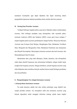 mendasari kesimpulan agar dapat dipahami dan dapat menolong dalam
pengambilan keputusan hakekat perubahan dunia melalui aktivitas manusia.
D. Strategi dan Prosedur Asesmen
Terdapat beberapa langkah pokok yang harus dilakukan dalam melaksanakan
asesmen. Dari berbagai pendapat yang disampaikan oleh sejumlah pakar,
termasuk Anderson (2003) dan Sudijono (2005), secara garis besar terdapat 7
(tujuh) langkah pokok asesmen pembelajaran sebagai berikut. Menyusun Rencana
Asesmen atau Evaluasi Hasil Belajar; Menghimpun Data; Melakukan Verifikasi
Data; Mengolah dan Menganalisis Data; Melakukan Penafsiran atau Interpretasi
dan Menarik Kesimpulan; Menyimpan instrumen asesmen dan hasil asesmen; dan
Menindaklanjuti Hasil Evaluasi.
Berdasarkan data yang telah dihimpun, diolah, dianalisis, dan disimpulkan
maka dapat diambil keputusan atau dirumuskan kebijakan sebagai tindak lanjut
kongkrit dari kegiatan asesmen. Dengan demikian, seluruh kegiatan asesmen yang
telah dilakukan akan membawa banyak manfaat karena terjadi berbagai perubahan
dan atau perbaikan.
E. Mengembangkan Tes sebagai Instrumen Asesmen
1. Konsep Dasar Instrumen Asesmen
Tes pada dasarnya adalah alat ukur atribut psikologis yang objektif atas
sampel perilaku tertentu. Tes merupakan salah satu instrumen asesmen yang
banyak digunakan untuk menggali informasi tentang sejauh mana tingkat
28
 