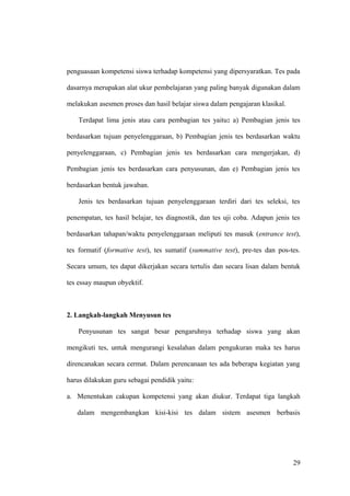penguasaan kompetensi siswa terhadap kompetensi yang dipersyaratkan. Tes pada
dasarnya merupakan alat ukur pembelajaran yang paling banyak digunakan dalam
melakukan asesmen proses dan hasil belajar siswa dalam pengajaran klasikal.
Terdapat lima jenis atau cara pembagian tes yaitu: a) Pembagian jenis tes
berdasarkan tujuan penyelenggaraan, b) Pembagian jenis tes berdasarkan waktu
penyelenggaraan, c) Pembagian jenis tes berdasarkan cara mengerjakan, d)
Pembagian jenis tes berdasarkan cara penyusunan, dan e) Pembagian jenis tes
berdasarkan bentuk jawaban.
Jenis tes berdasarkan tujuan penyelenggaraan terdiri dari tes seleksi, tes
penempatan, tes hasil belajar, tes diagnostik, dan tes uji coba. Adapun jenis tes
berdasarkan tahapan/waktu penyelenggaraan meliputi tes masuk (entrance test),
tes formatif (formative test), tes sumatif (summative test), pre-tes dan pos-tes.
Secara umum, tes dapat dikerjakan secara tertulis dan secara lisan dalam bentuk
tes essay maupun obyektif.
2. Langkah-langkah Menyusun tes
Penyusunan tes sangat besar pengaruhnya terhadap siswa yang akan
mengikuti tes, untuk mengurangi kesalahan dalam pengukuran maka tes harus
direncanakan secara cermat. Dalam perencanaan tes ada beberapa kegiatan yang
harus dilakukan guru sebagai pendidik yaitu:
a. Menentukan cakupan kompetensi yang akan diukur. Terdapat tiga langkah
dalam mengembangkan kisi-kisi tes dalam sistem asesmen berbasis
29
 
