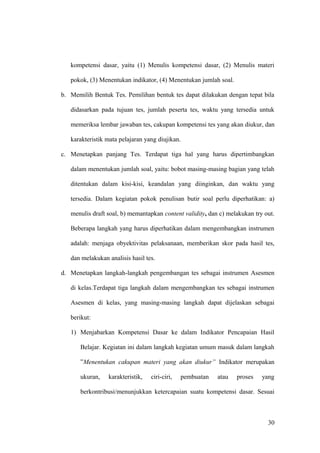 kompetensi dasar, yaitu (1) Menulis kompetensi dasar, (2) Menulis materi
pokok, (3) Menentukan indikator, (4) Menentukan jumlah soal.
b. Memilih Bentuk Tes. Pemilihan bentuk tes dapat dilakukan dengan tepat bila
didasarkan pada tujuan tes, jumlah peserta tes, waktu yang tersedia untuk
memeriksa lembar jawaban tes, cakupan kompetensi tes yang akan diukur, dan
karakteristik mata pelajaran yang diujikan.
c. Menetapkan panjang Tes. Terdapat tiga hal yang harus dipertimbangkan
dalam menentukan jumlah soal, yaitu: bobot masing-masing bagian yang telah
ditentukan dalam kisi-kisi, keandalan yang diinginkan, dan waktu yang
tersedia. Dalam kegiatan pokok penulisan butir soal perlu diperhatikan: a)
menulis draft soal, b) memantapkan content validity, dan c) melakukan try out.
Beberapa langkah yang harus diperhatikan dalam mengembangkan instrumen
adalah: menjaga obyektivitas pelaksanaan, memberikan skor pada hasil tes,
dan melakukan analisis hasil tes.
d. Menetapkan langkah-langkah pengembangan tes sebagai instrumen Asesmen
di kelas.Terdapat tiga langkah dalam mengembangkan tes sebagai instrumen
Asesmen di kelas, yang masing-masing langkah dapat dijelaskan sebagai
berikut:
1) Menjabarkan Kompetensi Dasar ke dalam Indikator Pencapaian Hasil
Belajar. Kegiatan ini dalam langkah kegiatan umum masuk dalam langkah
”Menentukan cakupan materi yang akan diukur” Indikator merupakan
ukuran, karakteristik, ciri-ciri, pembuatan atau proses yang
berkontribusi/menunjukkan ketercapaian suatu kompetensi dasar. Sesuai
30
 