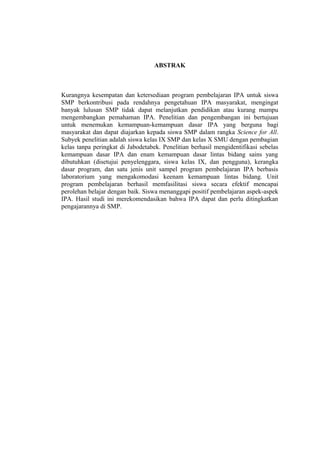 ABSTRAK
Kurangnya kesempatan dan ketersediaan program pembelajaran IPA untuk siswa
SMP berkontribusi pada rendahnya pengetahuan IPA masyarakat, mengingat
banyak lulusan SMP tidak dapat melanjutkan pendidikan atau kurang mampu
mengembangkan pemahaman IPA. Penelitian dan pengembangan ini bertujuan
untuk menemukan kemampuan-kemampuan dasar IPA yang berguna bagi
masyarakat dan dapat diajarkan kepada siswa SMP dalam rangka Science for All.
Subyek penelitian adalah siswa kelas IX SMP dan kelas X SMU dengan pembagian
kelas tanpa peringkat di Jabodetabek. Penelitian berhasil mengidentifikasi sebelas
kemampuan dasar IPA dan enam kemampuan dasar lintas bidang sains yang
dibutuhkan (disetujui penyelenggara, siswa kelas IX, dan pengguna), kerangka
dasar program, dan satu jenis unit sampel program pembelajaran IPA berbasis
laboratorium yang mengakomodasi keenam kemampuan lintas bidang. Unit
program pembelajaran berhasil memfasilitasi siswa secara efektif mencapai
perolehan belajar dengan baik. Siswa menanggapi positif pembelajaran aspek-aspek
IPA. Hasil studi ini merekomendasikan bahwa IPA dapat dan perlu ditingkatkan
pengajarannya di SMP.
 