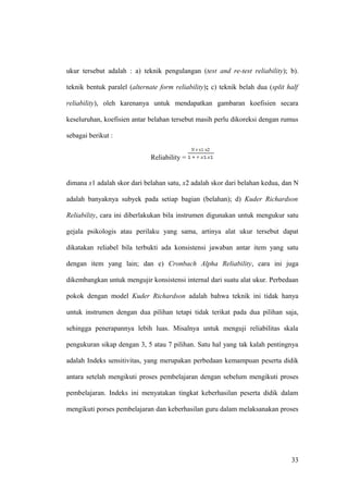 ukur tersebut adalah : a) teknik pengulangan (test and re-test reliability); b).
teknik bentuk paralel (alternate form reliability); c) teknik belah dua (split half
reliability), oleh karenanya untuk mendapatkan gambaran koefisien secara
keseluruhan, koefisien antar belahan tersebut masih perlu dikoreksi dengan rumus
sebagai berikut :
Reliability =
dimana x1 adalah skor dari belahan satu, x2 adalah skor dari belahan kedua, dan N
adalah banyaknya subyek pada setiap bagian (belahan); d) Kuder Richardson
Reliability, cara ini diberlakukan bila instrumen digunakan untuk mengukur satu
gejala psikologis atau perilaku yang sama, artinya alat ukur tersebut dapat
dikatakan reliabel bila terbukti ada konsistensi jawaban antar item yang satu
dengan item yang lain; dan e) Cronbach Alpha Reliability, cara ini juga
dikembangkan untuk mengujir konsistensi internal dari suatu alat ukur. Perbedaan
pokok dengan model Kuder Richardson adalah bahwa teknik ini tidak hanya
untuk instrumen dengan dua pilihan tetapi tidak terikat pada dua pilihan saja,
sehingga penerapannya lebih luas. Misalnya untuk menguji reliabilitas skala
pengukuran sikap dengan 3, 5 atau 7 pilihan. Satu hal yang tak kalah pentingnya
adalah Indeks sensitivitas, yang merupakan perbedaan kemampuan peserta didik
antara setelah mengikuti proses pembelajaran dengan sebelum mengikuti proses
pembelajaran. Indeks ini menyatakan tingkat keberhasilan peserta didik dalam
mengikuti porses pembelajaran dan keberhasilan guru dalam melaksanakan proses
33
 