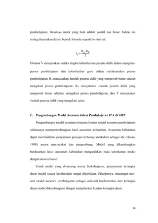 pembelajaran. Besarnya indek yang baik adalah positif dan besar. Indeks ini
sering dinyatakan dalam bentuk formula seperti berikut ini:
Dimana menyatakan indeks tingkat keberhasilan peserta didik dalam mengikuti
porses pembelajaran dan keberhasilan guru dalam melaksanakan proses
pembelajaran; RA menyatakan Jumlah peserta didik yang menjawab benar setelah
mengikuti proses pembelajaran; RB menyatakan Jumlah peserta didik yang
menjawab benar sebelum mengikuti proses pembelajaran; dan T menyatakan
Jumlah peserta didik yang mengikuti ujian
F. Pengembangan Model Asesmen dalam Pembelajaran IPA di SMP
Pengembangan model asesmen terutama konten model asesmen pembelajaran
seharusnya mempertimbangkan hasil assesmen kebutuhan. Assesmen kebutuhan
dapat memfasilitasi penyamaan persepsi terhadap kurikulum sebagai ide (Hasan,
1988) antara masyarakat dan pengembang. Model yang dikembangkan
berdasarkan hasil assesmen kebutuhan mengarahkan pada keterkaitan model
dengan desired needs.
Untuk model yang dirancang secara berkelanjutan, penyusunan kerangka
dasar model secara keseluruhan sangat diperlukan. Selanjutnya, rancangan unit-
unit model asesmen pembelajaran sebagai unit-unit implementasi dari kerangka
dasar model dikembangkan dengan menjabarkan konten kerangka dasar.
34
 
