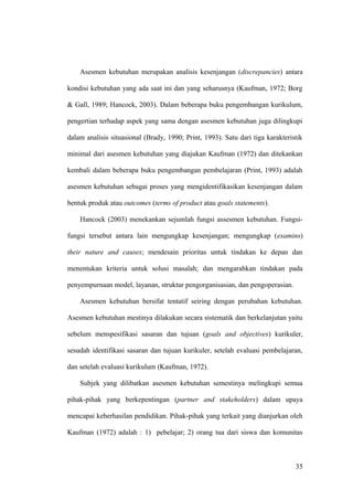 Asesmen kebutuhan merupakan analisis kesenjangan (discrepancies) antara
kondisi kebutuhan yang ada saat ini dan yang seharusnya (Kaufman, 1972; Borg
& Gall, 1989; Hancock, 2003). Dalam beberapa buku pengembangan kurikulum,
pengertian terhadap aspek yang sama dengan asesmen kebutuhan juga dilingkupi
dalam analisis situasional (Brady, 1990; Print, 1993). Satu dari tiga karakteristik
minimal dari asesmen kebutuhan yang diajukan Kaufman (1972) dan ditekankan
kembali dalam beberapa buku pengembangan pembelajaran (Print, 1993) adalah
asesmen kebutuhan sebagai proses yang mengidentifikasikan kesenjangan dalam
bentuk produk atau outcomes (terms of product atau goals statements).
Hancock (2003) menekankan sejumlah fungsi assesmen kebutuhan. Fungsi-
fungsi tersebut antara lain mengungkap kesenjangan; mengungkap (examins)
their nature and causes; mendesain prioritas untuk tindakan ke depan dan
menentukan kriteria untuk solusi masalah; dan mengarahkan tindakan pada
penyempurnaan model, layanan, struktur pengorganisasian, dan pengoperasian.
Asesmen kebutuhan bersifat tentatif seiring dengan perubahan kebutuhan.
Asesmen kebutuhan mestinya dilakukan secara sistematik dan berkelanjutan yaitu
sebelum menspesifikasi sasaran dan tujuan (goals and objectives) kurikuler,
sesudah identifikasi sasaran dan tujuan kurikuler, setelah evaluasi pembelajaran,
dan setelah evaluasi kurikulum (Kaufman, 1972).
Subjek yang dilibatkan asesmen kebutuhan semestinya melingkupi semua
pihak-pihak yang berkepentingan (partner and stakeholders) dalam upaya
mencapai keberhasilan pendidikan. Pihak-pihak yang terkait yang dianjurkan oleh
Kaufman (1972) adalah : 1) pebelajar; 2) orang tua dari siswa dan komunitas
35
 