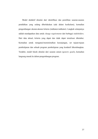 Model deduktif dimulai dari identifikasi dan pemilihan sasaran-sasaran
pendidikan yang sedang diberlakukan (ada dalam kurikulum), kemudian
pengembangan ukuran-ukuran kriteria (indikator-indikator). Langkah selanjutnya
adalah mendapatkan data untuk change requirements dari berbagai stakeholders.
Dari data aktual, kriteria yang dapat dan tidak dapat terealisasi diketahui.
Kemudian untuk mengatasi/meminimalkan kesenjangan, set tujuan-tujuan
pembelajaran dan sebuah program pembelajaran yang kondusif dikembangkan.
Terakhir, model klasik dimulai dari sasaran umum (generic goals), kemudian
langsung masuk ke dalam pengembangan program.
37
 