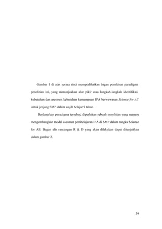 Gambar 1 di atas secara rinci memperlihatkan bagan pemikiran paradigma
penelitian ini, yang menunjukkan alur pikir atau langkah-langkah identifikasi
kebutuhan dan asesmen kebutuhan kemampuan IPA berwawasan Science for All
untuk jenjang SMP dalam wajib belajar 9 tahun.
Berdasarkan paradigma tersebut, diperlukan sebuah penelitian yang mampu
mengembangkan model asesmen pembelajaran IPA di SMP dalam rangka Science
for All. Bagan alir rancangan R & D yang akan dilakukan dapat ditunjukkan
dalam gambar 2.
39
 