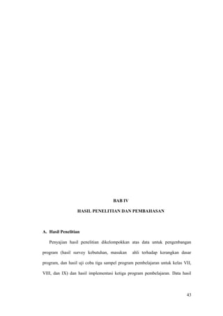 BAB IV
HASIL PENELITIAN DAN PEMBAHASAN
A. Hasil Penelitian
Penyajian hasil penelitian dikelompokkan atas data untuk pengenbangan
program (hasil survey kebutuhan, masukan ahli terhadap kerangkan dasar
program, dan hasil uji coba tiga sampel program pembelajaran untuk kelas VII,
VIII, dan IX) dan hasil implementasi ketiga program pembelajaran. Data hasil
43
 