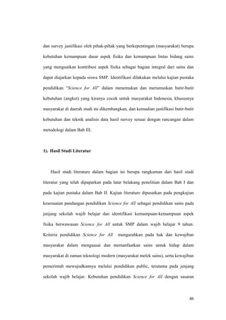 dan survey jastifikasi oleh pihak-pihak yang berkepentingan (masyarakat) berupa
kebutuhan kemampuan dasar aspek fisika dan kemampuan lintas bidang sains
yang menguatkan kontribusi aspek fisika sebagai bagian integral dari sains dan
dapat diajarkan kepada siswa SMP. Identifikasi dilakukan melalui kajian pustaka
pendidikan “Science for All” dalam menemukan dan merumuskan butir-butir
kebutuhan (angket) yang kiranya cocok untuk masyarakat Indonesia, khususnya
masyarakat di daerah studi ini dikembangkan, dan kemudian jastifikasi butir-butir
kebutuhan dan teknik analisis data hasil survey sesuai dengan rancangan dalam
metodologi dalam Bab III.
1). Hasil Studi Literatur
Hasil studi literature dalam bagian ini berupa rangkuman dari hasil studi
literatur yang telah dipaparkan pada latar belakang penelitian dalam Bab I dan
pada kajian pustaka dalam Bab II. Kajian literature dipusatkan pada pengkajian
kesesuaian pandangan pendidikan Science for All sebagai pendidikan sains pada
jenjang sekolah wajib belajar dan identifikasi kemampuan-kemampuan aspek
fisika berwawasan Science for All untuk SMP dalam wajib belajar 9 tahun.
Kriteria pendidikan Science for All mengarahkan pada hak dan kewajiban
masyarakat dalam menguasai dan memanfaatkan sains untuk hidup dalam
masyarakat di zaman teknologi modern (masyarakat melek sains), serta kewajiban
pemerintah mewujudkannya melalui pendidikan public, terutama pada jenjang
sekolah wajib belajar. Kebutuhan pendidikan Science for All dengan sasaran
46
 