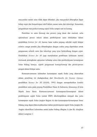 masyarakat melek sains tidak dapat dihindari, jika masyarakat diharapkan dapat
hidup wajar dan berpartisipasi aktif dalam zaman sains dan teknologi. Sementara
pengetahuan masyarakat tentang aspek fisika sampai saat ini kurang.
Pemilihan isi sains (konsep dan proses) yang dasar dan esensial, serta
optimalisasi proses inkuiri dalam pembelajaran sains ditekankan dalam
pendidikan Science for All, karena lama waktu jenjang sekolah wajib belajar
relative sangat pendek jika dibandingkan dengan waktu yang diperlukan untuk
penguasaan seluruh sains dan teknologi yang terus berkembang dengan cepat.
Pendidikan Science for All juga menekankan pembinaan kebiasaan mental
(termasuk peningkatan apreasiasi terhadap sains) dan pemberdayaan kemampuan
lintas bidang lainnya, seperti penguasaan konsep-konsep dan proses-proses
pengait dalam belajar sains.
Rumusan-rumusan kebutuhan kemampuan aspek fisika yang ditawarkan
dalam penelitian ini diadaptasikan dari Benchmarks for Science Literacy
pendidikan Science for All (AAAS, 1993) dengan memperhatikan kondisi
pendidikan sains pada jenjang Pendidikan Dasar di Indonesia, khususnya di kota
Depok Jawa Barat. Rumusan-rumusan kemampuan-kemampuan dalam
pembelajaran aspek fisika (untuk SMP) dikelompokkan menjadi dua yaitu
kemampuan aspek fisika (angket Bagian A) dan kemampuan-kemampuan lintas
bidang yang dapat diakomodikasikan dalam pembelajaran aspek fisika (angket B).
Angket identifikasi kebutuhan untuk kedua bidang (Bagian A dan B). disajikan
dalam Lampiran 1.
47
 