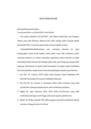 KATA PENGANTAR
Bismillaahirrahmaanirrahiim,
Assalaamualaikum warahmatullahi wabarakatuh.
Puji syukur kehadirat ALLAH SWT., atas berkah rahmat-Nya, atas limpahan
nikmat yang tiada batasnya. Shalawat dan salam semoga selalu tercurah kepada
Rasulullah SAW, Uswah dan qudwah bagi seluruh makhluk di bumi.
Alhamdulillaahhirabbil’aalamiin atas selesainya disertasi ini, Saya
mengucapkan terima kasih kepada semua pihak yang telah membantu proses
selesainya disertasi ini. Penulis menyadari sepenuhnya bahwa disertasi ini dapat
diselesaikan berkat bantuan dari berbagai pihak, baik secara langsung maupun tidak
langsung. Oleh karena itu penulis pada kesempatan ini dengan segala kerendahan
hati menyampaikan ucapan terima kasih dan penghargaan kepada yang terhormat,
1. Ibu Prof. Dr. Liliasari, M.Pd selaku Ketua Program Studi Pendidikan IPA
Sekolah Pascasarjana Universitas Pendidikan Indonesia;
2. Ibu Prof Dr. Hj. Nuryani Y. Rustaman, M.Pd selaku Promotor yang telah
memberikan semangat kepada penulis untuk melakukan penelitian;
3. Bapak Dr. Agus Setiawan, M.Si, Ph.D selaku Ko-Promotor yang telah
memberikan dorongan moril hingga selesainya kegiatan penelitian ini;
4. Bapak Dr. Wahyu Sopandi, MA selaku anggota yang telah memberikan banyak
masukan sehingga disertasi ini selesai.
 