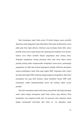 Butir kemampuan aspek fisika nomor 30 (terkait dengan system periodik)
diputuskan untuk digugurkan tanpa diklarifikasi lebih lanjut. Kekhawatiran semua
pihak pada butir dapat diterima. Informasi yang tersimpan dalam table system
periodik unsure-unsur sangat banyak dan cenderung akan membuat siswa frustasi,
kartena siswa belum memiliki banyak pengetahuan dasar tentang kimia.
Walaupun pengetahuan tentang penentuan letak suatu unsur dalam system
periodik penting dalam mempermudah mempelajari unsure-unsur, pembuangan
pengetahuan ini tidak akan banyak berpengaruh terhadap efektivitas pencapaian
sasaran pembelajaran aspek fisika pada tingkat SMP. Pengenalan table system
periodik pada tingkat SMP cenderung sebagai pengayaan pengetahuan. Butir-butir
kemampuan lain yang telah disetujui, cukup membekali lulusan SMP untuk
mempelajari sendiri lambang-lambang unsure dan letaknya dalam system
periodik.
Dua butir kemampuan aspek fisika lainnya yang ditolak oleh ketiga kelompok
masih terkait dengan kemampuan aspek fisika lainnya yang diterima. Butir
kemampuan cara mengenal jumlah jenis zat penyusun suatu campuran (noda)
dengan kromatografi kertas/lapis tipis (butir no. 16) diperlukan untuk
51
 