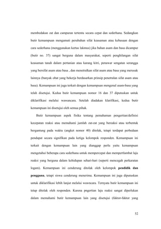 membedakan zat dan campuran tertentu secara cepat dan sederhana. Sedangkan
butir kemampuan mengamati perubahan sifat keasaman atau kebasaan dengan
cara sederhana (menggunakan kertas lakmus) jika bahan asam dan basa dicampur
(butir no. 37) sangat berguna dalam masyarakat, seperti penghilangan sifat
keasaman tanah dalam pertanian atau karang kitri, penawar sengatan serangga
yang bersifat asam atau basa , dan menetralkan sifat asam atau basa yang merusak
lainnya (banyak obat yang bekerja berdasarkan prinsip penetralan sifat asam atau
basa). Kemampuan ini juga terkait dengan kemampuan mengenal asam-basa yang
telah disetujui. Kedua butir kemampuan nomor 16 dan 37 diputuskan untuk
diklarifikasi melalui wawancara. Setelah diadakan klarifikasi, kedua butir
kemampuan ini disetujui oleh semua pihak.
Butir kemampuan aspek fisika tentang pemahaman pengertian/definisi
kecepatan reaksi atau memahami jumlah zat-zat yang bereaksi atau terbentuk
bergantung pada waktu (angket nomor 40) ditolak, tetapi terdapat perbedaan
pendapat secara signifikan pada ketiga kelompok responden. Kemampuan ini
terkait dengan kemampuan lain yang dianggap perlu yaitu kemampuan
mengetahui beberapa cara sederhana untuk mempercepat dan mempertlambat laju
reaksi yang berguna dalam kehidupan sehari-hari (seperti mencegah perkaratan
logam). Kemampuan ini cenderung ditolak oleh kelompok pendidik dan
pengguna, tetapi siswa cenderung menerima. Kemampuan ini juga diputuskan
untuk diklarifikasi lebih lanjut melalui wawncara. Ternyata butir kemampuan ini
tetap ditolak oleh responden. Karena pngertian laju reaksi sangat diperlukan
dalam memahami butir kemampuan lain yang disetujui (faktor-faktor yang
52
 