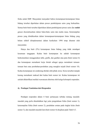 fisika untuk SMP. Masyarakat menyadari bahwa kemampuan-kemampuan lintas
bidang tersebut diperlukan dalam proses pembelajaran sains yang berkualitas.
Semua butir-butir tersebut diperlukan dalam pembelajaran proses sains dan sudah
gencar disosialisasikan dalam buku-buku sains dan media masa. Keterampilan
proses yang diindikasikan dalam kemampuan-kemampuan lintas bidang yang
belum efektif diimplementasi dalam kurikulum 1994 tetap dituntut oleh
masyarakat.
Hanya dua butir (5%) kemampuan lintas bidang yang tidak mendapat
kesamaan tanggapan. Kedua butir kemampuan itu adalah kemampuan
berkomunikasi menggunakan table, grafik, dan gambar atau peta (butir nomor 6)
dan kemampuan memahami kerja ilmiah sebagai upaya memahami temuan-
temuan baru atau perubahan-perubahan yang mungkin terjadi (butir nomor 18).
Kedua kemampuan ini cenderung ditolak oleh pihak siswa. Siswa tersebut tampak
kurang memahami maksud dari kedua butir nomor ini. Kedua kemampuan ini
setelah diklarifikasi melalui wawancara diterima oleh ketiga kelompok responden.
4). Pendapat Tambahan dari Responden
Pendapat responden dalam 4 butir pertanyaan terbuka tentang masalah-
masalah yang perlu ditambahkan lagi yaitu pengetahuan fisika (butir nomor 1),
keterampilan fisika (butir nomor 2), perubahan urutan pada tingkat kelas (butir
nomor 3), dan masalah-masalah lain (butir nomor 4) disajikan pada Tabel 4.3.
56
 
