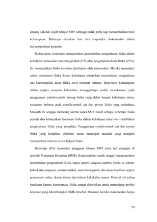 jenjang sekolah wajib belajar SMP sehingga tidak perlu lagi menambahkan butir
kemampuan. Beberapa masukan lain dari responden diakomodasi dalam
penyempurnaan program.
Kebanyakan responden menyarankan penambahan pengetahuan fisika dalam
kehidupan sehari-hari atau masyarakat (32%) dan pengetahuan dasar fisika (25%).
Ini menunjukkan fisika semakin diperlukan oleh masyarakat. Mereka menyadari
untuk memahami fisika dalam kehidupan sehari-hari memerlukan pengetahuan
dan kererampilan dasar fisika awal minimal tertentu. Butir-butir kemampuan
dalam angket asesmen kebutuhan sesungguhnya sudah menekankan pada
penggunaan contoh-contoh konsep fisika yang dekat dengan kehidupan siswa,
walaupun terbatas pada contoh-contoh zat dan proses fisika yang sederhana.
Masalah ini sengaja dirancang karena siswa SMP masih sebagai pebelajar fisika
pemula dan kebanyakan fenomena fisika dalam kehidupan sehari-hari melibatkan
pengetahuan fisika yang kompleks. Penggunaan contoh-contoh zat dan proses
fisika yang kompleks dihindari untuk mencegah masalah yang mungkin
menurunkan motivasi siswa belajar fisika.
Beberapa (6%) responden pengguna lulusan SMP yaitu staf pengajar di
sekolah Menengah Kejuruan (SMK) (keterampilan rumah tangga) menginginkan
penambahan pengetahuan fisika lanjut seperti senyawa karbon, kimia di sekitar,
koloid dan suspense, makromolekul, asam-basa-garam dan dasar keahlian seperti
persamaan reaksi, ikatan kimia, dan hukum kekekalan massa. Masalah ini cukup
beralasan karena kemampuan fisika sangat diperlukan untuk menunjang profesi
kejuruan yang dikembangkan SMK tersebut. Masukan mereka diakomodasi hanya
58
 