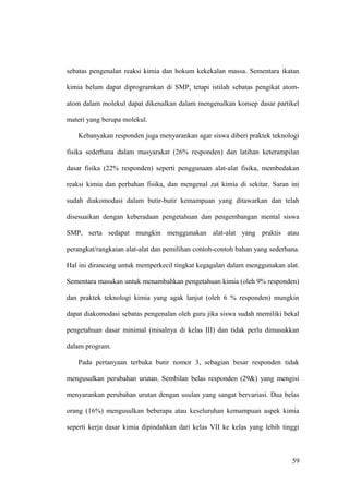sebatas pengenalan reaksi kimia dan hokum kekekalan massa. Sementara ikatan
kimia belum dapat diprogramkan di SMP, tetapi istilah sebatas pengikat atom-
atom dalam molekul dapat dikenalkan dalam mengenalkan konsep dasar partikel
materi yang berupa molekul.
Kebanyakan responden juga menyarankan agar siswa diberi praktek teknologi
fisika sederhana dalam masyarakat (26% responden) dan latihan keterampilan
dasar fisika (22% responden) seperti penggunaan alat-alat fisika, membedakan
reaksi kimia dan perbahan fisika, dan mengenal zat kimia di sekitar. Saran ini
sudah diakomodasi dalam butir-butir kemampuan yang ditawarkan dan telah
disesuaikan dengan keberadaan pengetahuan dan pengembangan mental siswa
SMP, serta sedapat mungkin menggunakan alat-alat yang praktis atau
perangkat/rangkaian alat-alat dan pemilihan contoh-contoh bahan yang sederhana.
Hal ini dirancang untuk memperkecil tingkat kegagalan dalam menggunakan alat.
Sementara masukan untuk menambahkan pengetahuan kimia (oleh 9% responden)
dan praktek teknologi kimia yang agak lanjut (oleh 6 % responden) mungkin
dapat diakomodasi sebatas pengenalan oleh guru jika siswa sudah memiliki bekal
pengetahuan dasar minimal (misalnya di kelas III) dan tidak perlu dimasukkan
dalam program.
Pada pertanyaan terbuka butir nomor 3, sebagian besar responden tidak
mengusulkan perubahan urutan. Sembilan belas responden (29&) yang mengisi
menyarankan perubahan urutan dengan usulan yang sangat bervariasi. Dua belas
orang (16%) mengusulkan beberapa atau keseluruhan kemampuan aspek kimia
seperti kerja dasar kimia dipindahkan dari kelas VII ke kelas yang lebih tinggi
59
 