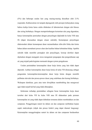 (5%) dan beberapa usulan lain yang masing-masing diusulkan oleh 2-3%
responden. Kekhawatiran ini tampak dipengaruhi oleh persepsi kebanyakan orang
bahwa kerkja kimia harus selalu dilakukan di laboratorium dengan alat khusus
dan sering berbahaya. Dengan mempertimbangan kerumitan alat yang digunakan,
hanya keterampilan pemisahan dengan penyulingan dip[indah ke kelas VIII atau
IX (dapat disesuaikan dengan situasi sekolah). Kemampuan penyulingan
diakomodasi dalam kemampuan dasar memanfaatkan sifat-sifat fisika dan kimia
bahan dalam memahami proses alam dan kualitas bahan kebutuhan hidup. Apabila
sekolah tidak memiliki perangkat alat penyulingan, konsep destilasi dapat
dijelaskan dengan mengajak siswa mengamati penguapan dan pengembunan uap
air yang terjadi pada kegiatan memasak dengan system pengukusan.
Usulan pemindahan keterampilan dasar kerja kimia yang lain tidak dapat
dipenuhi. Latihan keterampilan dasar kerja kimia di kelas VII dirancang sebagai
pengenalan keterampilan-keterampilan dasar kerja kimia dengan memilih
pelibatan alat-alat dan proses-proses dasar yang sederhana dan kurang berbahaya.
Walaupun demikian, guru atau tutor diwajibkan membimbing dan mengawasi
agar tidak terjadi hal-hal yang tidak diharapkan.
Keberatan terhadap pemindahan sebagian besar keterampilan kerja dasar
tersebut dari kelas VII ke kelas VIII atau IX didasarkan pada peranan
keterampilan ini yang tidak dapat diabaikan terutama dalam membedakan zat dan
campuran. Penggolongan materi ke dalam zat dan campuran melibatkan kajian
aspek makroskopis (objek dan proses kinkrit yang dapat diamati langsung).
Keterampilan menggolongkan materi ke dalam zat dan campuran berdasarkan
60
 