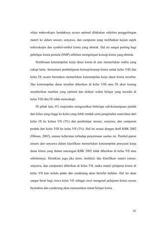 sifayt makroskopis hendaknya secara optimal dilakukan sebelum penggolongan
materi ke dalam unsure, senyawa, dan campuran yang melibatkan kajian aspek
mikroskopis dan symbol-simbol kimia yang abstrak. Hal ini sangat penting bagi
pebelajar kimia pemula (SMP) sebelum mempelajari konsep kimia yang abstrak.
Pembinaan keterampilan kerja dasar kimia di atas memerlukan waktu yang
cukup lama. Sementara pembelajaran konsep-konsep kimia untuk kelas VIII dan
kelas IX secara bermakna memerlukan keterampilan kerja dasar kimia tersebut.
Jika keterampilan dasar tersebut diberikan di kelas VIII atau IX akan kurang
memberikan manfaat yang optimal dan alokasi waktu belajar yang tersedia di
kelas VIII dan IX tidak mencukupi.
Di pihak lain, 6% responden mengusulkan beberapa sub-kemampuan pindah
dari kelas yang tinggi ke kelas yang lebih rendah yaitu pengenalan asam-basa dari
kelas IX ke kelasa VII (3%) dan pembelajar unsure, senyawa, dan campuran
pindah dari kelas VIII ke kelas VII (3%). Hal ini sesuai dengan draft KBK 2002
(Diknas, 2002), namun keberatan terhadap penerimaan usulan ini. Pembel;ajaran
unsure dan senyawa dalam klasifikasi memerlukan keterampilan prasyarat kerja
dasar kimia yang dalam rancangan KBK 2002 tidak diberikan di kelas VII atau
sebelumnya. Demikian juga jika atom, molekul, dan klasifikasi materi (unsur,
senyawa, dan campuran) diberikan di kelas VII, maka materi pelajaran kimia di
kelas VII kan terlalu padat dan cenderung akan bersifat hafalan. Hal ini akan
sangat berat bagi siswa kelas VII sebagai awal mengenal pelajaran kimia secara
bermakna dan cenderung akan menurunkan minat belajar kimia.
61
 
