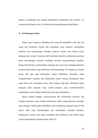 pokok; g) pandangan dan strategi pembelajaran (pendekatan dan metode) ; h)
asesmen pembelajaran sains; i) rambu-rambu pengembangan pembelajaran.
2). Pertimbangan Pakar
Dalam expert judgment dilibatkan dua orang ahli pendidikan sains dan satu
orang ahli kurikulum. Kedua ahli pendidikan sains dimohon memberikan
penilaian dan pertimbangan terhadap program terutam dari bidang kajian
pedagogi dan isi sains. Sementara ahli kurikulum dimohon memberikan penilaian
danm pertimbangan terutama yterhadap prosedur poengembangan program.
Ketiga ahli dimohon membubuhkan penilaian dan saran-saran terhadap perbaikan
program pada lembar yang disediakan oleh pengembang. Di samping itu, kepada
ketiga ahli juga juga dilampirkan angket identifikasi kebutuhan untuk
mengakomodasi masukan dari pihak-pihak terkait tentang kemampuan dasar
aspek kimia dan kemampuan dasar lintas bidang yang perlu dilingkupi dalam
kerangka dasar program. Tiga contoh program yang mempresentasikan
pembelajaran sains sebagai produk dan proses juga dilampirkan.
Sesuai dengan harapan, masing-masing ahli memberikan penilaian dan
masukan-masukan sesuai bidang keahliannya dalam penyempurnaan kerangka
dasar program. Kedua pakar pendidikan sains mendukung sebagian besar isi dan
proses sains yang dikembangkan dan memberikan sejumlah masukan.
Rangkuman masukan dari pakar pendidikan dan kurikulum serta tindak lanjut
(solusi) pengembang disajikan dalam Tabel 4.4.
65
 