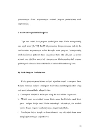 penyimpangan dalam pengembangan unit-unit program pembelajaran untuk
implementasi.
c. Unit-Unit Program Pembelajaran
Tiga unit sampel draft program pembelajaran aspek kimia masing-masing
satu untuk kelas VII, VIII, dan IX dikembangkan dengan mengacu pada isi dan
rambu-rambu pengembangan dalam kerangka dasar program. Masing-masing
draft diujicobakan pada satu kelas yang sesuai (kelas VII, VIII, dan IX) di satu
sekolah yang dijadikan sampel uji coba program. Masing-masing draft program
pembelajaran kemudian direvisi berdasarkan temuan-temuan hasil uji coba.
1). Draft Program Pembelajaran
Ketiga program pembelajaran meliputi sejumlah sampel kemampuan dasar.
Kriteria pemilihan sa,mpel kemampuan dasar untuk dikembangkan dalam ketiga
unit pembelajaran di kelas sebagai berikut.
a) Kemampuan merupakan lkecakapan hidup dan atau bersifat sangat dasar.
b) Melatih siswa mempelajari konsep kimia sesuai karakteristik aspek kimia
yakni meliputi belajar aspek kimia makroskopis, mikroskopis, dan symbol-
simbol dengan proporsi kedalaman sesuai dengan tingkat kelas.
c) Pentahapan tingkat komplekan konsep-konsep yang dipelajari siswa sesuai
dengan perkembangan kognitif siswa.
68
 