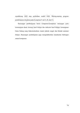 mendukung LKS atau perbedaan model LKS. Masing-masing program
pembelajaran disajikan pada (Lampiran 5 sub A, B, dan C).
Rancangan pembelajaran berisi komponen-komponen rancangan yaitu
kemampuan dasar, konsep, hasil belajar dan indicator hasil belajar, kemampuan
lintas bidang yang diakomodasikan, materi pokok, target, dan bentuk asesmen
belajar. Rancangan pembelajaran juga mengindikasikan keterkaitan hubungan
antara komponen.
70
 