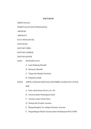 DAFTAR ISI
PERNYATAAN
PERSETUJUAN DAN PENGESAHAN
ABSTRAK
ABSTRACT
KATA PENGANTAR
DAFTAR ISI
DAFTAR TABEL
DAFTAR GAMBAR
DAFTAR GRAFIK
BAB I PENDAHULUAN
A. Latar Belakang Masalah
B. Rumusam Masalah
C. Tujuan dan Manfaat Penelitian
D. Penjelasan Istilah
BAB II ASPEK LITERASI SAINS DALAM PEMBELAJARAN IPA UNTUK
SMP
A. Sains untuk Semua (Science for All)
B. Asesmen dalam Pembelajaran Sains
C. Asesmen untuk Literasi Sains
D. Strategi dan Prosedur Asesmen
E. Mengembangkan Tes sebagai Instrumen Asesmen
F. Pengembangan Model Asesmen dalam Pembelajaran IPA di SMP
 