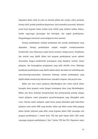 digunakan dalam studi ini yaitu tes (bentuk pilihan dan uraian), rubric penilaian
kinerja (skill, produk praktikum/eksperimen, dan komunikasi personal), dokumen
jurnal hasil kegiatan dalam lembar kerja (LKS) yang meliputi lembar diskusi,
lembar tugas-tugas perorangan dan kelompok, dan angket pembelajaran.
Pengembangan instrument sesuai dengan kisi-kisi asesmen.
Strategi pembelajaran meliputi pendekatan dan metode pembelajaran yang
digunakan. Strategi pembelajaran sedapat mungkin mempresentasikan
karakteristik sains (khususnya aspek kimia) terutama sebagai proses. Pendekatan
dan metode yang dipilih dalam unit program pembelajaran secara optimal
disesuaikan dengan karakteristik kemampuan yang diajarkan, konteks materi
pelajaran, dan kemungkinan pengalaman yang telah dimiliki siswa. Beberapa
pendekatan pembelajaran yang dipilih adalah inkuiri dan diskoveri terbimbing dan
sains-teknologi-masyarakat. Sementara beberapa metode pembelajaran yang
dipilih adalah metode kerja laboratorium, interaktif computer, dan proyek sains.
Bahan ajar atau materi pelajaran dikembangkan dari materi pokok dalam
kerangka dasar program sesuai dengan kemampuan dasar yang dikembangkan.
Bahan ajar berisi deskripsi konsep-konsep dan prinsip-prinsip penting sebagai
materi pelajaran untuk pencapaian tujuan/kemampuan yang diharapkan pada
siswa. Karena materi pelajaran aspek kimia jarang ditemukan pada buku-buku
pelajaran sains untuk SMP yang beredar, bahan ajar diberi uraian lebih panjang
dalam bentuk informasi pada akhir setiap kegiatan dalam LKS rancangan unit
program pembelajaran 1 (untuk kelas VII) dan pada bagian akhir LKS untuk
rancangan program pembelajaran 2 dan 3 (kelas VIII dan IX). Organisasi sajian
73
 