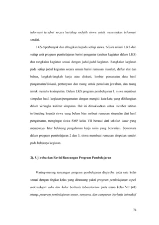 informasi tersebut secara bertahap melatih siswa untuk menemukan informasi
sendiri.
LKS diperbanyak dan dibagikan kepada setiap siswa. Secara umum LKS dari
setiap unit program pembelajaran berisi pengantar (arahan kegiatan dalam LKS)
dan rangkaian kegiatan sesuai dengan judul-judul kegiatan. Rangkaian kegiatan
pada setiap judul kegiatan secara umum berisi rumusan masalah, daftar alat dan
bahan, langkah-langkah kerja atau diskusi, lembar pencatatan data hasil
pengamatan/diskusi, pertanyaan dan ruang untuk penulisan jawaban, dan ruang
untuk menulis kesimpulan. Dalam LKS program pembelajaran 1, siswa membuat
simpulan hasil kegiatan/pengamatan dengan mengisi kata-kata yang dihilangkan
dalam kerangka kalimat simpulan. Hal ini dimaksudkan untuk member latihan
terbimbing kepada siswa yang belum bias mebuat rumusan simpulan dari hasil
pengamatan, mengingat siswa SMP kelas VII berasal dari sekolah dasar yang
mempunyai latar belakang pengalaman kerja sains yang bervariasi. Sementara
dalam program pembelajaran 2 dan 3, siswa membuat rumusan simpulan sendiri
pada beberapa kegiatan.
2). Uji coba dan Revisi Rancangan Program Pembelajaran
Masing-masing rancangan program pembelajaran diujicoba pada satu kelas
sesuai dengan tingkat kelas yang dirancang yakni program pembelajaran aspek
makroskopis suhu dan kalor berbasis laboratorium pada siswa kelas VII (41)
orang; program pembelajaran unsur, senyawa, dan campuran berbasis interaktif
74
 