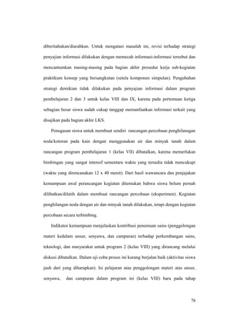 diberitahukan/diarahkan. Untuk mengatasi masalah ini, revisi terhadap strategi
penyajian informasi dilakukan dengan memecah informasi-informasi tersebut dan
mencantumkan masing-masing pada bagian akhir prosedur kerja sub-kegiatan
praktikum konsep yang bersangkutan (setela komponen simpulan). Pengubahan
strategi demikian tidak dilakukan pada penyajian informasi dalam program
pembelajaran 2 dan 3 untuk kelas VIII dan IX, karena pada pertemuan ketiga
sebagian besar siswa sudah cukup tanggap memanfaatkan informasi terkait yang
disajikan pada bagian akhir LKS.
Penugasan siswa untuk membuat sendiri rancangan percobaan penghilanagan
noda/kotoran pada kain dengan menggunakan air dan minyak tanah dalam
rancangan program pembelajaran 1 (kelas VII) dibatalkan, karena memerlukan
bimbingan yang sangat intensif sementara waktu yang tersedia tidak mencukupi
(waktu yang direncanakan 12 x 40 menit). Dari hasil wawancara dan penjajakan
kemampuan awal perancangan kegiatan ditemukan bahwa siswa belum pernah
dilibatkan/dilatih dalam membuat rancangan percobaan (eksperimen). Kegiatan
penghilangan noda dengan air dan minyak tanah dilakukan, tetapi dengan kegiatan
percobaan secara terbimbing.
Indikator kemampuan menjelaskan kontribusi penemuan sains (penggolongan
materi kedalam unsur, senyawa, dan campuran) terhadap perkembangan sains,
teknologi, dan masyarakat untuk program 2 (kelas VIII) yang dirancang melalui
diskusi dibatalkan. Dalam uji coba proses ini kurang berjalan baik (aktivitas siswa
jauh dari yang diharapkan). Isi pelajaran atau penggolongan materi atas unsur,
senyawa, dan campuran dalam program ini (kelas VIII) baru pada tahap
76
 