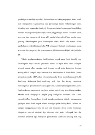 pembelajaran awal (pengenalan) dan masih memerlukan pengayaan. Siswa masih
sulit menganalisis kegunaannya atau peranannya dalam perkembangan sains,
teknologi, dan masyarakat (budaya). Pengakomodasian kemampuan lintas bidang
tersebut dalam pembelajaran aspek kimia penggolongan materi ke dalam unsur,
senyawa, dan campuran di kelas VIII masih belum efektif dan masih punya
peluang dikembangkan pada kemampuan aspek kimia lain seperti dalam
pembelajaran reaksi kimia di kelas VIII semester 2 (setelah pembelajaran unsur,
senyawa, dan campuran) dan penemuan reaksi kimia dalam aki (sel volta) di kelas
IX.
Teknik pengkomunikasian hasil kegiatan proyek sains (kerja ilmiah) yang
dicanangkan hanya melalui presentasi verbal di depan kelas oleh kelompok
sebagai sarana tukar menukar hasil temuan proyek antar kelompok, ternyata
kurang efektif. Penyaji hanya membacakan hasil temuan di depan kelas (sarana
presentasi melalui OHP dalam beberapa tahun ke depan masih kurang di SMP).
Pendengar (kelompok lain) cenderung agak ribut dan kurang konsentrasi
mendengarkan presentasi siswa di depan kelas, karena sebelum presentasi, siswa
(audien) kurang mempunyai gambaran tentang materi yang akan dipresentasikan.
Mereka tidak mengerjakan proyek yang dikerjakan kelompok lain. Untuk
mengefektifkan komunikasi, teknik pengkomunikasina diubah menggunakan
pajangan poster hasil proyek selama seminggu pada dinding kelas. Selama itu,
dengan menggunakancwaktu di luar jam pelajaran, siswa secara perorangan
ditugaskan mencari minimal tiga informasi dari poster kelompok lain dan
membuat minimal tiga pertanyaan permohonan klarifikasi terhadap hal yang
77
 