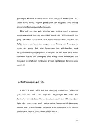 perorangan. Sejumlah momenn suasana siswa mengikuti pembelajaran (foto)
dalam masing-masing program pembelajaran dan tanggapan siswa tehadap
program pembelajaran juga berhasil direkam.
Data hasil pretes dan postes dianalisis secara statistik sampel berpasangan
dengan t-tes (untuk data yang berdistribusi normal) dan z Wilcoxon (untuk data
yang berdistrribusi tidak normal) untuk menentukan signifikansi perolehan hasil
belajar siswa secara keseluruhan maupun per sub-kemampuan. Di samping itu
rerata skor postes dari setiap kemampuan juga dideskripsikan untuk
menggambarkan tingkat penguasaan kemampuan itu pada akhir pembelajaran.
Sementara aktivitas dan kemampuan lintas bidang selama pembelajaran serta
tanggapan siswa terhadap implementasi program pembelajaran dianalisis secara
deskriptif.
a. Skor Penguasaan Aspek Fisika
Rerata skor pretes, postes, dan gain score yang ternormalisasi (normalized
gain score atau NGS), serta harga hasil penghitungan t-tes (untuk data
berdistribusi normal) atau z Wilcoxon (untuk data berdistribusi tidak normal) dari
beda skor pretes-postes untuk masing-masing kemampuan/sub-kemampuan
maupun secara keseluruhan aspek kimia untuk setiap program dari ketiga program
pembelajaran disajikan secara terpisah sebagai berikut.
79
 