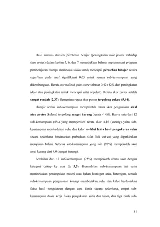 Hasil analisis statistik perolehan belajar (peningkatan skor postes terhadap
skor pretes) dalam kolom 5, 6, dan 7 menunjukkan bahwa implementasi program
pembelajaran mampu membawa siswa untuk mencapai perolehan belajar secara
signifikan pada taraf signifikansi 0,05 untuk semua sub-kemampuan yang
dikembangkan. Rerata normalizad gain score sebesar 0,42 (42% dari peningkatan
ideal atau peningkatan untuk mencapai nilai sepuluh). Rerata skor pretes adalah
sangat rendah (2,37). Sementara rerata skor postes tergolong cukup (5,94).
Hampir semua sub-kemampuan memperoleh rerata skor penguasaan awal
atau pretes (kolom) tergolong sangat kurang (rerata < 4,0). Hanya satu dari 12
sub-kemampuan (8%) yang memperoleh rerata skor 4,15 (kurang) yaitu sub-
kemampuan membedakan suhu dan kalor melalui fakta hasil pengukuran suhu
secara sederhana berdasarkan perbedaan sifat fisik zat-zat yang diperkirakan
menyusun bahan. Sebelas sub-kemampuan yang lain (92%) memperoleh skor
awal kurang dari 4,0 (sangat kurang).
Sembilan dari 12 sub-kemampuan (75%) memperoleh rerata skor dengan
kategori cukup ke atas (≥ 5,5). Kesembilan sub-kemampuan ini yaitu
membedakan penampakan materi atau bahan homogen atau, heterogen, sebuah
sub-kemampuan penguasaan konsep membedakan suhu dan kalor berdasarkan
fakta hasil pengukuran dengan cara kimia secara sederhana, empat sub-
kemampuan dasar kerja fisika pengukuran suhu dan kalor, dan tiga buah sub-
81
 