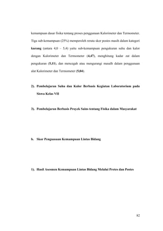 kemampuan dasar fisika tentang proses penggunaan Kalorimeter dan Termometer.
Tiga sub-kemampuan (25%) memperoleh rerata skor postes masih dalam kategori
kurang (antara 4,0 – 5,4) yaitu sub-kemampuan pengukuran suhu dan kalor
dengan Kalorimeter dan Termometer (4,47), menghitung kadar zat dalam
pengukuran (5,11), dan mencegah atau mengurangi masalh dalam penggunaan
alat Kalorimeter dan Termometer (5,04).
2). Pembelajaran Suhu dan Kalor Berbasis Kegiatan Laboratorium pada
Siswa Kelas VII
3). Pembelajaran Berbasis Proyek Sains tentang Fisika dalam Masyarakat
b. Skor Penguasaan Kemampuan Lintas Bidang
1). Hasil Asesmen Kemampuan Lintas Bidang Melalui Pretes dan Postes
82
 