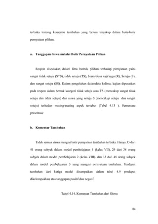 terbuka tentang komentar tambahan yang belum tercakup dalam butir-butir
pernyataan pilihan.
a. Tanggapan Siswa melalui Butir Pernyataan Pilihan
Respon disediakan dalam lima bentuk pilihan terhadap pernyataan yaitu
sangat tidak setuju (STS), tidak setuju (TS), biasa-biasa saja/ragu (R), Setuju (S),
dan sangat setuju (SS). Dalam pengolahan dalamdata kelima, kajian dipusatkan
pada respon dalam bentuk kategori tidak setuju atau TS (mencakup sangat tidak
setuju dan tidak setuju) dan siswa yang setuju S (mencakup setuju dan sangat
setuju) terhadap masing-masing aspek tersebut (Tabel 4.13 ). Sementara
presentase
b. Komentar Tambahan
Tidak semua siswa mengisi butir pernyataan tambahan terbuka. Hanya 33 dari
41 orang subyek dalam model pembelajaran 1 (kelas VII), 29 dari 38 orang
subyek dalam model pembelajaran 2 (kelas VIII), dan 33 dari 48 orang subyek
dalam model pembelajaran 3 yang mengisi pernyataan tambahan. Pendapat
tambahan dari ketiga model disampaikan dalam tabel 4.9 pendapat
dikelompokkan atas tanggapan positif dan negatif.
Tabel 4.14. Komentar Tambahan dari Siswa
84
 