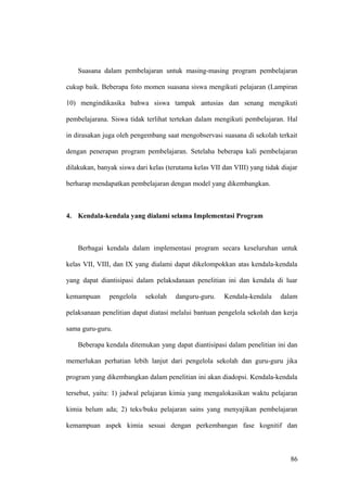 Suasana dalam pembelajaran untuk masing-masing program pembelajaran
cukup baik. Beberapa foto momen suasana siswa mengikuti pelajaran (Lampiran
10) mengindikasika bahwa siswa tampak antusias dan senang mengikuti
pembelajarana. Siswa tidak terlihat tertekan dalam mengikuti pembelajaran. Hal
in dirasakan juga oleh pengembang saat mengobservasi suasana di sekolah terkait
dengan penerapan program pembelajaran. Setelaha beberapa kali pembelajaran
dilakukan, banyak siswa dari kelas (terutama kelas VII dan VIII) yang tidak diajar
berharap mendapatkan pembelajaran dengan model yang dikembangkan.
4. Kendala-kendala yang dialami selama Implementasi Program
Berbagai kendala dalam implementasi program secara keseluruhan untuk
kelas VII, VIII, dan IX yang dialami dapat dikelompokkan atas kendala-kendala
yang dapat diantisipasi dalam pelaksdanaan penelitian ini dan kendala di luar
kemampuan pengelola sekolah danguru-guru. Kendala-kendala dalam
pelaksanaan penelitian dapat diatasi melalui bantuan pengelola sekolah dan kerja
sama guru-guru.
Beberapa kendala ditemukan yang dapat diantisipasi dalam penelitian ini dan
memerlukan perhatian lebih lanjut dari pengelola sekolah dan guru-guru jika
program yang dikembangkan dalam penelitian ini akan diadopsi. Kendala-kendala
tersebut, yaitu: 1) jadwal pelajaran kimia yang mengalokasikan waktu pelajaran
kimia belum ada; 2) teks/buku pelajaran sains yang menyajikan pembelajaran
kemampuan aspek kimia sesuai dengan perkembangan fase kognitif dan
86
 