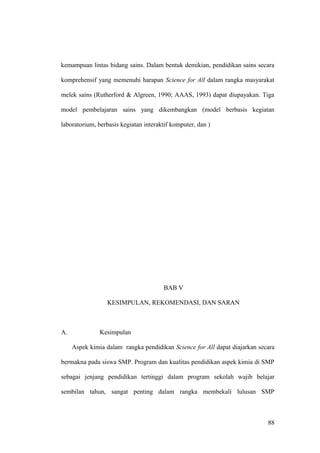 kemampuan lintas bidang sains. Dalam bentuk demikian, pendidikan sains secara
komprehensif yang memenuhi harapan Science for All dalam rangka masyarakat
melek sains (Rutherford & Algreen, 1990; AAAS, 1993) dapat diupayakan. Tiga
model pembelajaran sains yang dikembangkan (model berbasis kegiatan
laboratorium, berbasis kegiatan interaktif komputer, dan )
BAB V
KESIMPULAN, REKOMENDASI, DAN SARAN
A. Kesimpulan
Aspek kimia dalam rangka pendidikan Science for All dapat diajarkan secara
bermakna pada siswa SMP. Program dan kualitas pendidikan aspek kimia di SMP
sebagai jenjang pendidikan tertinggi dalam program sekolah wajib belajar
sembilan tahun, sangat penting dalam rangka membekali lulusan SMP
88
 