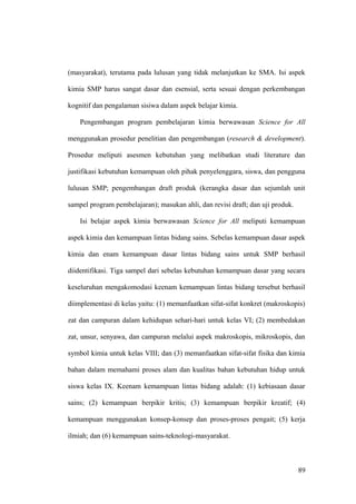 (masyarakat), terutama pada lulusan yang tidak melanjutkan ke SMA. Isi aspek
kimia SMP harus sangat dasar dan esensial, serta sesuai dengan perkembangan
kognitif dan pengalaman sisiwa dalam aspek belajar kimia.
Pengembangan program pembelajaran kimia berwawasan Science for All
menggunakan prosedur penelitian dan pengembangan (research & development).
Prosedur meliputi asesmen kebutuhan yang melibatkan studi literature dan
justifikasi kebutuhan kemampuan oleh pihak penyelenggara, siswa, dan pengguna
lulusan SMP; pengembangan draft produk (kerangka dasar dan sejumlah unit
sampel program pembelajaran); masukan ahli, dan revisi draft; dan uji produk.
Isi belajar aspek kimia berwawasan Science for All meliputi kemampuan
aspek kimia dan kemampuan lintas bidang sains. Sebelas kemampuan dasar aspek
kimia dan enam kemampuan dasar lintas bidang sains untuk SMP berhasil
diidentifikasi. Tiga sampel dari sebelas kebutuhan kemampuan dasar yang secara
keseluruhan mengakomodasi keenam kemampuan lintas bidang tersebut berhasil
diimplementasi di kelas yaitu: (1) memanfaatkan sifat-sifat konkret (makroskopis)
zat dan campuran dalam kehidupan sehari-hari untuk kelas VI; (2) membedakan
zat, unsur, senyawa, dan campuran melalui aspek makroskopis, mikroskopis, dan
symbol kimia untuk kelas VIII; dan (3) memanfaatkan sifat-sifat fisika dan kimia
bahan dalam memahami proses alam dan kualitas bahan kebutuhan hidup untuk
siswa kelas IX. Keenam kemampuan lintas bidang adalah: (1) kebiasaan dasar
sains; (2) kemampuan berpikir kritis; (3) kemampuan berpikir kreatif; (4)
kemampuan menggunakan konsep-konsep dan proses-proses pengait; (5) kerja
ilmiah; dan (6) kemampuan sains-teknologi-masyarakat.
89
 
