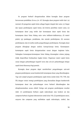 Isi program berhasil diorganisasikan dalam kerangka dasar program
berwawasan pendidikan Science for All. Kerangka dasar program terdiri dari: (a)
rasional; (b) pengertian aspek kimia sebagai bagian integral dari sains; (c) fungsi
dan tujuan pembelajaran aspek kimia; (d) kriteria pemilihan materi sains; (e)
kemampuan dasar yang terdiri dari kemampuan dasar aspek kimia dan
kemampuan dasar lintas bidang sains serta indikator-indikatornya; (f) materi
pokok; (g) pandangan, pendekatan, dan metode pembelajaran; (h) asesmen
pembelajaran; dan (i) rambu-rambu pengembangan pembelajaran. Kerangka dasar
program dilengkapi dengan analisis konsep-konsep kimia. Kemampuan-
kemampuan aspek kimia diorganisasikan sesuai dengan tingkatan kelas.
Sedangkan kemampuan-kemampuan lintas bidang dicanangkan selama jenjang
(tidak dispesifikasi berdasarkan tingkat kelas). Organisasi materi aspek kimia
sesuai dengan perkembangan kognitif siswa dan ciri-ciri perkembangan belajar
aspek kimia khususnya bagi pemula.
Kerangka dasar program dapat memfasilitasi pengembangan unit-unit
program pembelajaran sesuai karakteristik kemampuan dasar yang dikembangkan.
Tiga unit sampel program pembelajaran aspek kimia (untuk kelas VII, VIII, dan
IX) dengan variasi strategi pembelajaran yang disesuaikan dengan karakteristik
kemampuan dasar dan perkembangan siswa berhasil dikembangkan dan
diimplementasikan secara efektif. Ketiga unit program pembelajaran tersebut
ialah: (1) pembelajaran berbasis aspek makroskopis atau konkret zat dan
campuran berbasis kegiatan laboratorium untuk kelas VII; (2) pembelajaran unsur,
senyawa dan campuran yang melibatkan aspek mikroskopis, simbol, dan
90
 