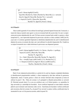 K3
            [| evs3 ∈ klomp; legallyU(Card A);
              Says A B {| Number Sa, Hash {| Number Sa, Nonce Na |} |} ∈ set evs3;
              Gets A {| Agent B, Nonce Nb, Number Tk |} ∈ set evs3 |]
            =⇒ Inputs A (Card A) {| Nonce Na, Nonce Nb,
                             Number Tk, Agent B |} # evs3 ∈ klomp


4.1.5 Pasul 4

     Dac˘ cardul agentului A este utilizat în mod legal, primind inputul format din 2 nonceuri, o
         a
marc˘ de timp si numele unui agent va crea un rezumat hash din aceste date Ca care va repre-
      a         ¸
zenta provocarea de¸in˘ torului de card. Pe baza acestui rezumat hash cardul va genera o cheie
                     t a
temporar˘ K a∗ care reprezint˘ r˘ spunsul la provocare calculat cu cheia cardului crdK(Card A),
          a                   a a
si pe care o va returna agentului împreun˘ cu identitatea de¸in˘ torului de card A, identiﬁcatorul
¸                                          a                  t a
de¸inut de acesta si eventual alte date care sunt utilizate în calculul r˘ spunsului Da. Cardul nu
   t               ¸                                                     a
va re¸ine în memorie nici o dat˘ referitoare la provocare sau r˘ spunsul generat.
     t                          a                                a

             K4
             [| evs4 ∈ klomp; legallyU(Card A); A = Server; ; Key Ka∗ ∈ symKeys;
               Inputs A (Card A) {| Nonce Na, Nonce Nb,
                             Number Tk, Agent B |};
               Ca = Hash {| Nonce Na, Nonce Nb, Number Tk, Agent B |};
               Ka∗ = tempK(Crypt (crdK(CardA)) {| Ca, Number Da |}) |]
             =⇒ Outputs (Card A) A {| Agent A, Nonce (cardID(Card A)),
                              Key Ka∗, Number Da |} # evs4 ∈ klomp


4.1.6 Pasul 5

     Dac˘ A este ini¸iatorul protocolului si a primit de la card un r˘ spuns con¸inând identitatea
         a          t                       ¸                         a         t
si identiﬁcatorul proprietarului cardului, o cheie temporar˘ si alte date utilizate în generarea
¸                                                             a¸
r˘ spunsului, atunci A poate genera o cheie de sesiune folosind cheia temporar˘ si nonce-ul
 a                                                                                  a ¸
utilizat în pasul 1 Na. Cheia de sesiune va ﬁ partajat˘ la sfâr¸itul protocolului cu serverul
                                                           a        s
B . Folosind aceast˘ cheie A va crea un certiﬁcat care va ﬁ folosit pentru a se autentiﬁca în
                    a
fa¸a serverului si a autorit˘¸ii de încredere. Acest certiﬁcat împreun˘ cu toate datele colectate
   t            ¸           at                                          a
pân˘ în acest moment sunt transmise c˘ tre server. Autoritatea de încredere veriﬁc˘ certiﬁcatul
     a                                    a                                          a
prin recreerea cheii de sesiune K ab în pasul 9 iar serverul va putea veriﬁca certiﬁcatul doar în
momentul în care va ﬁ în posesia acesteia, adic˘ în pasul 10.
                                                  a




                                               35
 