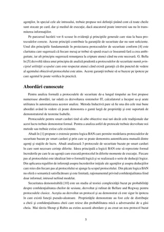 agen¸ilor, în special cele ale intrusului, trebuie propuse noi deﬁni¸ii ¸inând cont c˘ toate cheile
     t                                                                t t              a
sunt stocate pe card, dar si mediul de execu¸ie, dac˘ atacatorul poate interveni sau nu în trans-
                             ¸                   t      a
miterea informa¸iilor.
                    t
                                                    t˘ ¸
    Pe parcursul lucr˘ rii vor ﬁ scoase în eviden¸a si principiile generale care stau la baza pro-
                        a
tocoalelor corecte. Aceste principii contribuie la garan¸iile de securitate dar nu sunt suﬁciente.
                                                             t
Unul din principiile fundamentale în proiectarea protocoalelor de securitate conform [4] este
claritatea care sugereaz˘ c˘ ﬁecare mesaj ar trebui s˘ spun˘ exact ce înseamn˘ far˘ a crea ambi-
                           a a                           a     a                  a a
guitate, iar alt principiu sugereaz˘ renun¸area la criptare atunci când nu este necesar˘ . G. Bella
                                     a       t                                           a
în [5] dezvolt˘ ideea unui principiu de analiz˘ prudent˘ a protocoalelor de securitate numit prin-
                a                                a         a
cipiul utilit˘ ¸ii scopului care este respectat atunci când exist˘ garan¸ii c˘ din punctul de vedere
             at                                                    a    t a
al agentului obiectivul protocolului este atins. Aceste garan¸ii trebuie s˘ se bazeze pe ipoteze pe
                                                                 t          a
care agentul le poate veriﬁca în practic˘ .a


Abord˘ ri cunoscute
     a
    Pentru analiza formal˘ a protocoalele de securitate de-a lungul timpului au fost propuse
                            a
numeroase abord˘ ri, iar odat˘ cu dezvoltarea sistemelor IT, calculatorul a început sa-¸i arate
                    a              a                                                           s
utilitatea în automatizarea acestor analize. Metoda Inductiv˘ pare s˘ ﬁe una din cele mai bune
                                                                   a      a
abord˘ ri având în vedere c˘ poate demonstra o gam˘ larg˘ de propriet˘¸i si este suportat˘ de
       a                        a                           a     a             at ¸              a
demonstratorul de teoreme Isabelle.
    Protocoalele pentru smart carduri tind s˘ aibe obiective mai tari decât cele tradi¸ionale dar
                                                 a                                         t
acest lucru trebuie demonstrat formal. Pentru a analiza astfel de protocale trebuie dezvoltate noi
metode sau trebuie extise cele existente.
    Abadi în [1] propune o extensie pentru logica BAN care permite modelarea protocoalelor de
securitate bazate pe smart carduri si prin care se poate demonstra autentiﬁcarea mutual˘ dintre
                                       ¸                                                       a
agen¸i si sta¸iile de lucru. Abadi analizeaz˘ 3 protocoale de securitate bazate pe smart carduri
      t ¸     t                                 a
în care sunt necesare cerin¸e diferite. Ideea principal˘ a logicii BAN este s˘ reprezinte formal
                               t                            a                       a
încrederile pe care le au agen¸ii care execut˘ protocolul în diferite momente de execu¸ie. Fiecare
                                  t            a                                          t
pas al protocolului este idealizat într-o formul˘ logic˘ si se realizeaz˘ o serie de deduc¸ii logice.
                                                   a       a¸             a                  t
                                     t˘
Din aplicarea regulilor de inferen¸a asupra încrederilor ini¸iale ale agen¸ilor si asupra deduc¸iilor
                                                                t            t     ¸             t
care reies din ﬁecare pas al protocolului se ajunge la scopul protocolului. Din p˘ cate logica BAN
                                                                                      a
nu ofer˘ o semantic˘ satisf˘ c˘ toare si este limitat˘ , ra¸ionamentul privind conﬁden¸ialitatea ﬁind
         a             a      a a       ¸            a t                                t
doar informal, intrusul neﬁind modelat.
    Securitatea demonstrabil˘ [10] este un studiu al teoriei complexit˘¸ii bazat pe probabilit˘¸i
                                  a                                          at                     at
despre conﬁden¸ialitatea cheilor de sesiune, dezvoltat si raﬁnat de Bellare and Rogway pentru
                  t                                           ¸
protocoalele clasice. Ace¸tia au dezvoltat un protocol si au demonstrat c˘ este sigur în ipoteza
                            s                                 ¸                  a
în care exist˘ func¸ii pseudo-aleatoare. Propriet˘¸ile demonstrate au fost cele de distribu¸ie
                a      t                                at                                          t
a cheii si conﬁden¸ialitatea cheii care reiese din probabilitatea mic˘ a adversarului de a g˘ si
          ¸           t                                                    a                        a
cheia. Mai târziu Shoup si Rubin au extins aceast˘ abordare si au creat un nou protocol bazat
                            ¸                            a           ¸


                                                  5
 