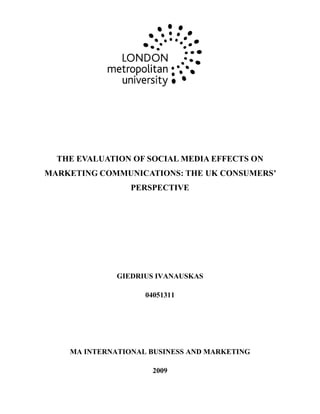THE EVALUATION OF SOCIAL MEDIA EFFECTS ON
MARKETING COMMUNICATIONS: THE UK CONSUMERS’
                 PERSPECTIVE




              GIEDRIUS IVANAUSKAS

                    04051311




    MA INTERNATIONAL BUSINESS AND MARKETING

                      2009
 