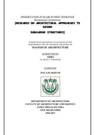 DISSERTATION IN M.ARCH FIRST SEMESTER
Recreational Architecture
(RESEARCH ON ARCHITECTURAL APPROACHES TO
DESIGN
SUBMARINE STRUCTURES)
SUBMITTED IN THE PARTIAL FULFILLMENT OF THE
REQUIREMENT FOR THE AWARD OF THE DEGREE OF
MASTER OF ARCHITECTURE
SUBMITTED BY
ADIBA
M. ARCH (1ST
SEMESTER)
GUIDED BY
Prof. S.M.AKHTAR
DEPARTMENT OF ARCHITECTURE
FACULTY OF ARCHITECTURE AND EKISTICS
JAMIA MILLIA ISLAMIA
NEW DELHI 110025
2016-2017
 