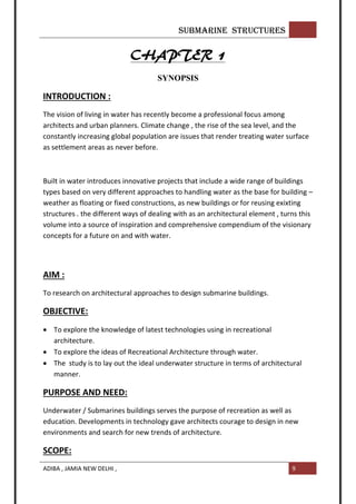 SUBMARINE STRUCTURES
ADIBA , JAMIA NEW DELHI , 9
CHAPTER 1
SYNOPSIS
INTRODUCTION :
The vision of living in water has recently become a professional focus among
architects and urban planners. Climate change , the rise of the sea level, and the
constantly increasing global population are issues that render treating water surface
as settlement areas as never before.
Built in water introduces innovative projects that include a wide range of buildings
types based on very different approaches to handling water as the base for building –
weather as floating or fixed constructions, as new buildings or for reusing exixting
structures . the different ways of dealing with as an architectural element , turns this
volume into a source of inspiration and comprehensive compendium of the visionary
concepts for a future on and with water.
AIM :
To research on architectural approaches to design submarine buildings.
OBJECTIVE:
 To explore the knowledge of latest technologies using in recreational
architecture.
 To explore the ideas of Recreational Architecture through water.
 The study is to lay out the ideal underwater structure in terms of architectural
manner.
PURPOSE AND NEED:
Underwater / Submarines buildings serves the purpose of recreation as well as
education. Developments in technology gave architects courage to design in new
environments and search for new trends of architecture.
SCOPE:
 