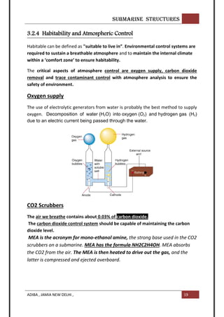 SUBMARINE STRUCTURES
ADIBA , JAMIA NEW DELHI , 19
3.2.4 Habitability and Atmospheric Control
Habitable can be defined as "suitable to live in”. Environmental control systems are
required to sustain a breathable atmosphere and to maintain the internal climate
within a ‘comfort zone’ to ensure habitability.
The critical aspects of atmosphere control are oxygen supply, carbon dioxide
removal and trace contaminant control with atmosphere analysis to ensure the
safety of environment.
Oxygen supply
The use of electrolytic generators from water is probably the best method to supply
oxygen. Decomposition of water (H2O) into oxygen (O2) and hydrogen gas (H2)
due to an electric current being passed through the water.
CO2 Scrubbers
The air we breathe contains about 0.03% of carbon dioxide.
The carbon dioxide control system should be capable of maintaining the carbon
dioxide level.
MEA is the acronym for mono-ethanol amine, the strong base used in the CO2
scrubbers on a submarine. MEA has the formula NH2C2H4OH. MEA absorbs
the CO2 from the air. The MEA is then heated to drive out the gas, and the
latter is compressed and ejected overboard.
 