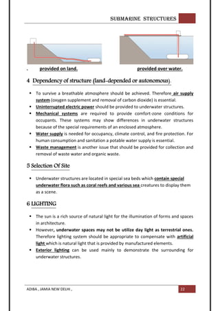 SUBMARINE STRUCTURES
ADIBA , JAMIA NEW DELHI , 22
. provided on land. provided over water.
4 Dependency of structure (land-depended or autonomous).
 To survive a breathable atmosphere should be achieved. Therefore air supply
system (oxygen supplement and removal of carbon dioxide) is essential.
 Uninterrupted electric power should be provided to underwater structures.
 Mechanical systems are required to provide comfort-zone conditions for
occupants. These systems may show differences in underwater structures
because of the special requirements of an enclosed atmosphere.
 Water supply is needed for occupancy, climate control, and fire protection. For
human consumption and sanitation a potable water supply is essential.
 Waste management is another issue that should be provided for collection and
removal of waste water and organic waste.
5 Selection Of Site
 Underwater structures are located in special sea beds which contain special
underwater flora such as coral reefs and various sea creatures to display them
as a scene.
6 LIGHTING
 The sun is a rich source of natural light for the illumination of forms and spaces
in architecture.
 However, underwater spaces may not be utilize day light as terrestrial ones.
Therefore lighting system should be appropriate to compensate with artificial
light which is natural light that is provided by manufactured elements.
 Exterior lighting can be used mainly to demonstrate the surrounding for
underwater structures.
 