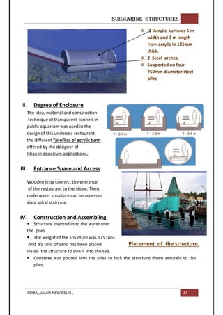 SUBMARINE STRUCTURES
ADIBA , JAMIA NEW DELHI , 37
II. Degree of Enclosure
The idea, material and construction
technique of transparent tunnels in
public aquarium was used in the
design of this undersea restaurant.
the different “profiles of acrylic tunnel”
offered by the designer of
Ithaa in aquarium applications.
III. Entrance Space and Access
Wooden jetty connect the entrance
of the restaurant to the shore. Then,
underwater structure can be accessed
via a spiral staircase.
IV. Construction and Assembling
 Structure lowered in to the water over
the piles.
 The weight of the structure was 175 tons
And 85 tons of sand has been placed
inside the structure to sink it into the sea.
 Concrete was poured into the piles to lock the structure down securely to the
plies.
 3 Acrylic surfaces 5 m
width and 3 m length
from acrylic in 125mm
thick.
 2 Steel arches.
 Supported on four
750mm diameter steel
piles
Acrylic tunnels profiles
Placement of the structure.
 